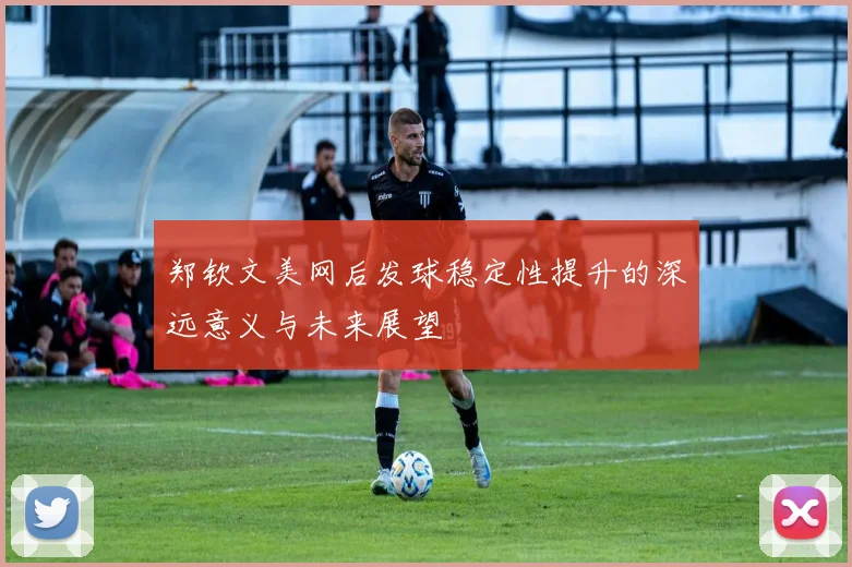 郑钦文美网后发球稳定性提升的深远意义与未来展望