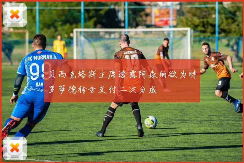 贝西克塔斯主席透露阿森纳欲为特罗萨德转会支付二次分成