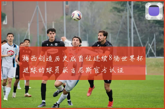 梅西创造历史成首位连续8场世界杯进球的球员获吉尼斯官方认证
