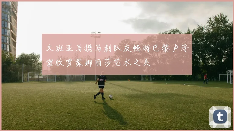 文班亚马携马刺队友畅游巴黎卢浮宫欣赏蒙娜丽莎艺术之美