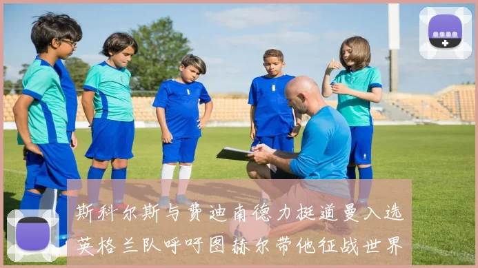 斯科尔斯与费迪南德力挺道曼入选英格兰队呼吁图赫尔带他征战世界杯