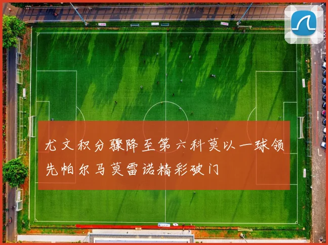 尤文积分骤降至第六科莫以一球领先帕尔马莫雷诺精彩破门