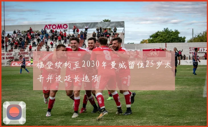 福登续约至2030年曼城留住25岁太子并设延长选项