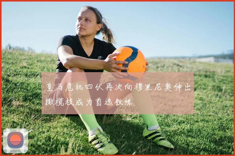 皇马危机四伏再次向穆里尼奥伸出橄榄枝成为首选教练