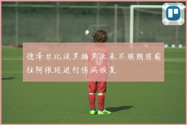 德泽尔比谈罗梅罗未来不明朗将前往阿根廷进行伤病恢复