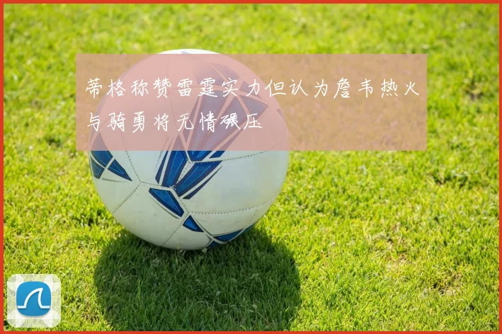 蒂格称赞雷霆实力但认为詹韦热火与骑勇将无情碾压