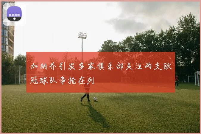 加纳乔引发多家俱乐部关注两支欧冠球队争抢在列