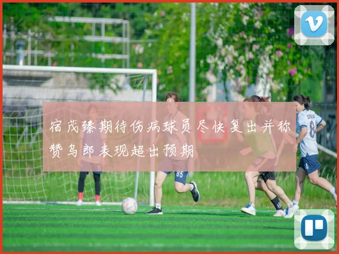 宿茂臻期待伤病球员尽快复出并称赞乌郎表现超出预期