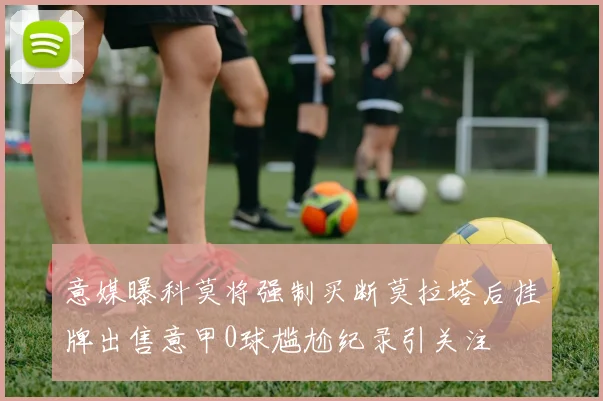 意媒曝科莫将强制买断莫拉塔后挂牌出售意甲0球尴尬纪录引关注