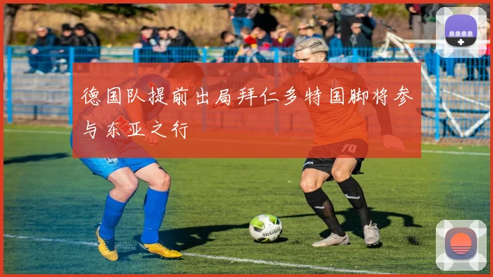 德国队提前出局拜仁多特国脚将参与东亚之行