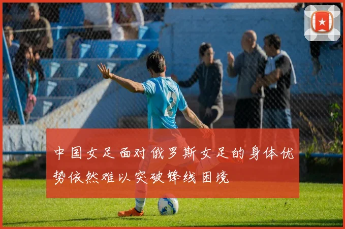 中国女足面对俄罗斯女足的身体优势依然难以突破锋线困境