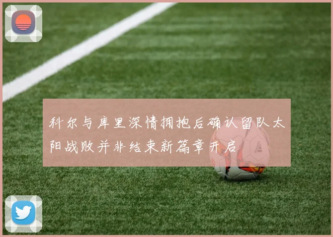 科尔与库里深情拥抱后确认留队太阳战败并非结束新篇章开启